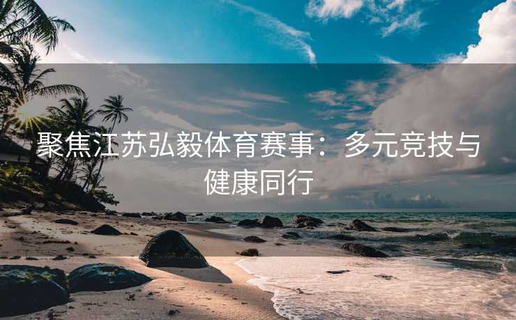 聚焦江苏弘毅体育赛事:多元竞技与健康同行 聚焦江苏弘毅体育赛事:多元竞技与健康同行