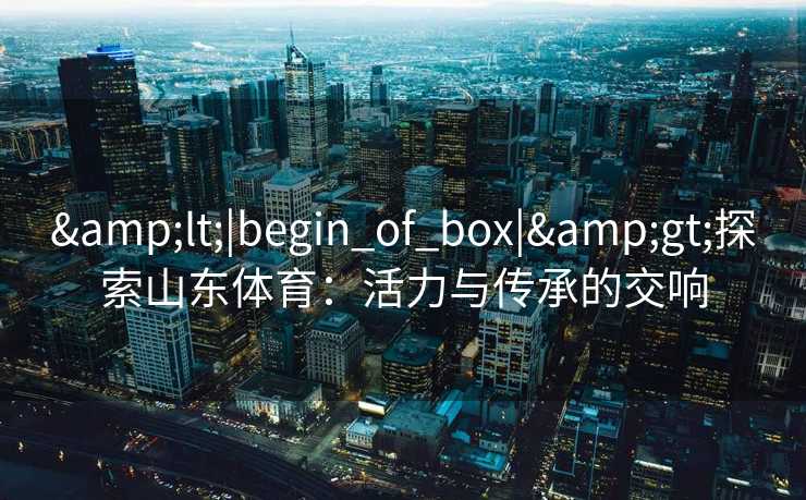 &lt;|begin_of_box|&gt;探索山东体育：活力与传承的交响