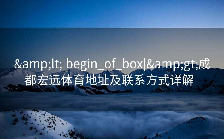 &lt;|begin_of_box|&gt;成都宏远体育地址及联系方式详解  