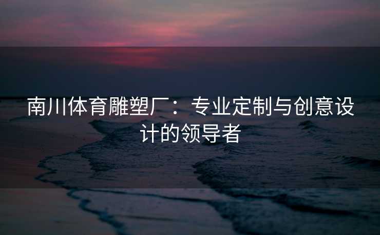 南川体育雕塑厂:专业定制与创意设计的领导者 南川体育雕塑厂:专业定制与创意设计的领导者